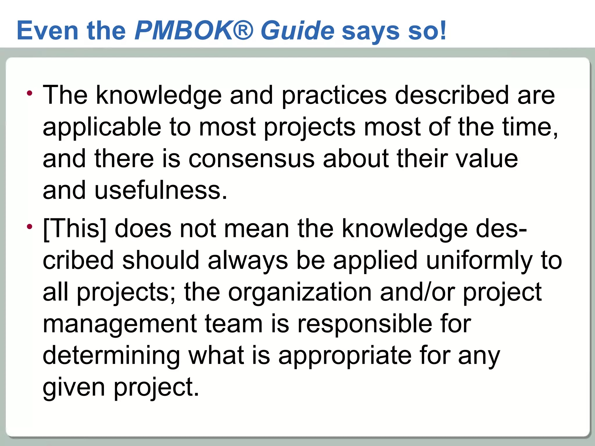 Even the  PMBOK® Guide  says so! The knowledge and practices described are applicable to most projects most of the time, and there is consensus about their value and usefulness. [This] does not mean the knowledge des-cribed should always be applied uniformly to all projects; the organization and/or project management team is responsible for determining what is appropriate for any given project. 