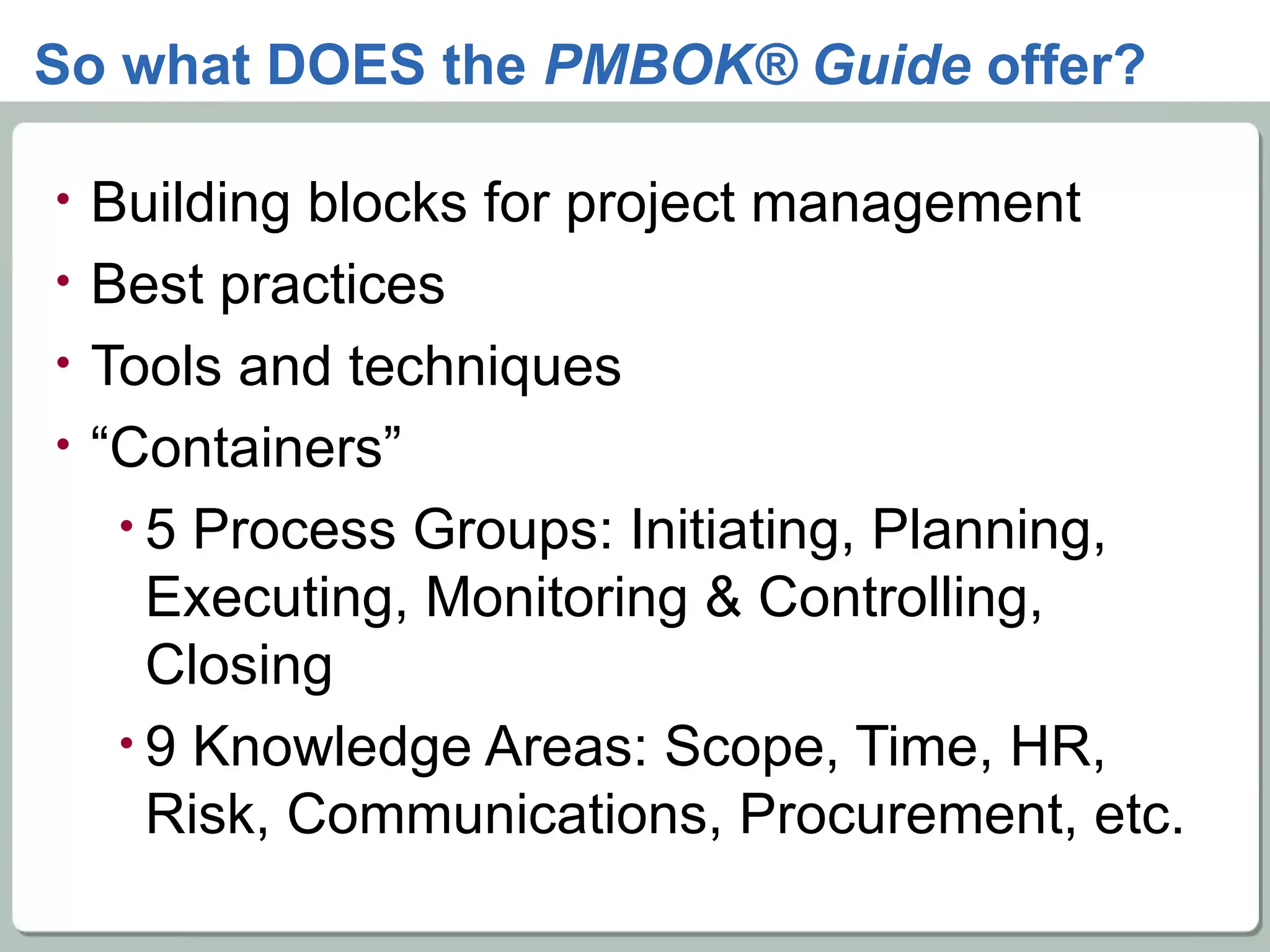 So what DOES the  PMBOK® Guide  offer? Building blocks for project management Best practices  Tools and techniques  “ Containers” 5 Process Groups: Initiating, Planning, Executing, Monitoring & Controlling, Closing 9 Knowledge Areas: Scope, Time, HR, Risk, Communications, Procurement, etc. 