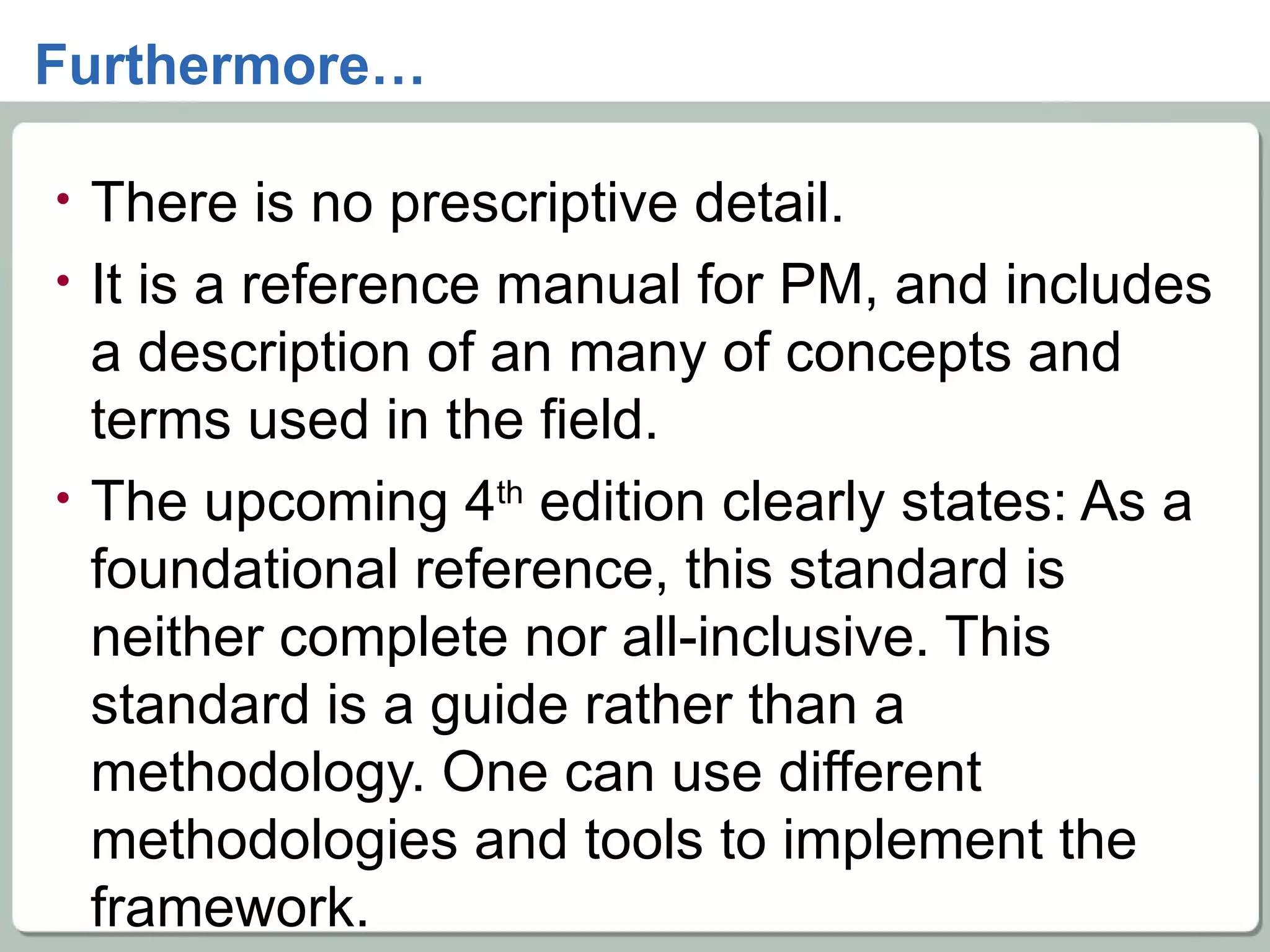 Furthermore… There is no prescriptive detail.  It is a reference manual for PM, and includes a description of an many of concepts and terms used in the field. The upcoming 4 th  edition clearly states: As a foundational reference, this standard is neither complete nor all-inclusive. This standard is a guide rather than a methodology. One can use different methodologies and tools to implement the framework. 