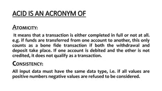 ACID IS AN ACRONYM OF
TOMICITY:
It means that a transaction is either completed in full or not at all.
e.g. if funds are transferred from one account to another, this only
counts as a bone fide transaction if both the withdrawal and
deposit take place. If one account is debited and the other is not
credited, it does not qualify as a transaction.
CONSISTENCY:
All input data must have the same data type, i.e. if all values are
positive numbers negative values are refused to be considered.
 