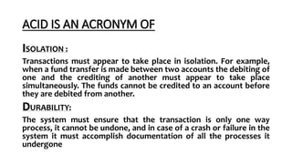 ACID IS AN ACRONYM OF
ISOLATION :
Transactions must appear to take place in isolation. For example,
when a fund transfer is made between two accounts the debiting of
one and the crediting of another must appear to take place
simultaneously. The funds cannot be credited to an account before
they are debited from another.
DURABILITY:
The system must ensure that the transaction is only one way
process, it cannot be undone, and in case of a crash or failure in the
system it must accomplish documentation of all the processes it
undergone
 