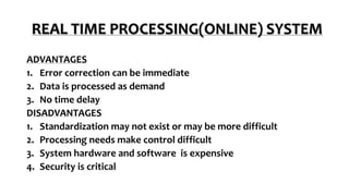 REAL TIME PROCESSING(ONLINE) SYSTEM
ADVANTAGES
1. Error correction can be immediate
2. Data is processed as demand
3. No time delay
DISADVANTAGES
1. Standardization may not exist or may be more difficult
2. Processing needs make control difficult
3. System hardware and software is expensive
4. Security is critical
 