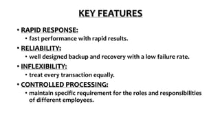 KEY FEATURES
• RAPID RESPONSE:
• fast performance with rapid results.
• RELIABILITY:
• well designed backup and recovery with a low failure rate.
• INFLEXIBILITY:
• treat every transaction equally.
• CONTROLLED PROCESSING:
• maintain specific requirement for the roles and responsibilities
of different employees.
 