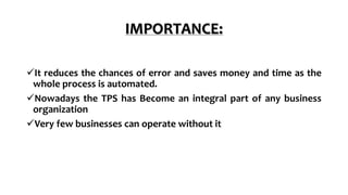 IMPORTANCE:
It reduces the chances of error and saves money and time as the
whole process is automated.
Nowadays the TPS has Become an integral part of any business
organization
Very few businesses can operate without it
 
