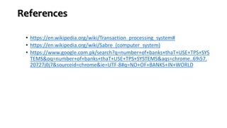 References
• https://en.wikipedia.org/wiki/Transaction_processing_system#
• https://en.wikipedia.org/wiki/Sabre_(computer_system)
• https://www.google.com.pk/search?q=number+of+banks+thaT+USE+TPS+SYS
TEMS&oq=number+of+banks+thaT+USE+TPS+SYSTEMS&aqs=chrome..69i57.
20727j0j7&sourceid=chrome&ie=UTF-8#q=NO+OF+BANKS+IN+WORLD
 