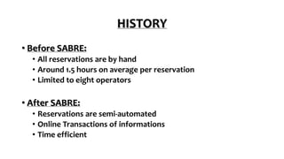 HISTORY
• Before SABRE:
• All reservations are by hand
• Around 1.5 hours on average per reservation
• Limited to eight operators
• After SABRE:
• Reservations are semi-automated
• Online Transactions of informations
• Time efficient
 