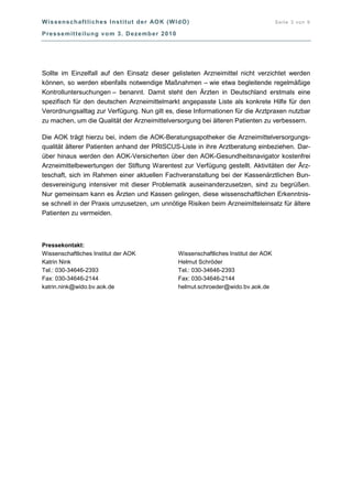Wissenschaftliches Institut der AOK (WIdO) Seite 3 von 9
Pressemitteilung vom 3. Dezember 2010
Sollte im Einzelfall auf den Einsatz dieser gelisteten Arzneimittel nicht verzichtet werden
können, so werden ebenfalls notwendige Maßnahmen – wie etwa begleitende regelmäßige
Kontrolluntersuchungen – benannt. Damit steht den Ärzten in Deutschland erstmals eine
spezifisch für den deutschen Arzneimittelmarkt angepasste Liste als konkrete Hilfe für den
Verordnungsalltag zur Verfügung. Nun gilt es, diese Informationen für die Arztpraxen nutzbar
zu machen, um die Qualität der Arzneimittelversorgung bei älteren Patienten zu verbessern.
Die AOK trägt hierzu bei, indem die AOK-Beratungsapotheker die Arzneimittelversorgungs-
qualität älterer Patienten anhand der PRISCUS-Liste in ihre Arztberatung einbeziehen. Dar-
über hinaus werden den AOK-Versicherten über den AOK-Gesundheitsnavigator kostenfrei
Arzneimittelbewertungen der Stiftung Warentest zur Verfügung gestellt. Aktivitäten der Ärz-
teschaft, sich im Rahmen einer aktuellen Fachveranstaltung bei der Kassenärztlichen Bun-
desvereinigung intensiver mit dieser Problematik auseinanderzusetzen, sind zu begrüßen.
Nur gemeinsam kann es Ärzten und Kassen gelingen, diese wissenschaftlichen Erkenntnis-
se schnell in der Praxis umzusetzen, um unnötige Risiken beim Arzneimitteleinsatz für ältere
Patienten zu vermeiden.
Pressekontakt:
Wissenschaftliches Institut der AOK
Katrin Nink
Tel.: 030-34646-2393
Fax: 030-34646-2144
katrin.nink@wido.bv.aok.de
Wissenschaftliches Institut der AOK
Helmut Schröder
Tel.: 030-34646-2393
Fax: 030-34646-2144
helmut.schroeder@wido.bv.aok.de
 