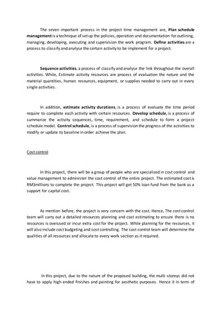 The seven important process in the project time management are, Plan schedule
management is atechnique of setup the policies,operation and documentation for outlining,
managing, developing, executing and supervision the work program. Define activities are a
process to classify and analyse the certain activity to be implement for a project.
Sequence activities, a process of classify and analyse the link throughout the overall
activities. While, Estimate activity resources are process of evaluation the nature and the
material quantities, human resources, equipment, or supplies needed to carry out in every
single activities.
In addition, estimate activity durations, is a process of evaluate the time period
require to complete each activity with certain resources. Develop schedule, is a process of
summarize the activity sequences, time, requirement, and schedule to form a project
schedule model. Control schedule, is a process of supervision the progress of the activities to
modify or update to baseline in order achieve the plan.
Cost control
In this project, there will be a group of people who are specialized in cost control and
value management to administer the cost control of the entire project. The estimated cost is
RM3millions to complete the project. This project will get 50% loan fund from the bank as a
support for capital cost.
As mention before, the project is very concern with the cost. Hence, The cost control
team will carry out a detailed resources planning and cost estimating to ensure there is no
resources is overused or incur extra cost for the project. While planning for the resources, it
will also include cost budgeting and cost controlling. The cost control team will determine the
qualities of all resources and allocate to every work section as it required.
In this project, due to the nature of the proposed building, the multi-storeys did not
have to apply high ended finishes and painting for aesthetic purposes. Hence it in term of
 