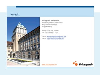 Kontakt

          Bildungsweb Media GmbH
          Marketing/Öffentlichkeitsarbeit
          Willy-Brandt-Straße 47
          20457 Hamburg

          Tel +49 (0)40 609 400 680
          Fax +49 (0)40 6367 7430

          E-Mail: marketing@bildungsweb.net
          E-Mail: presse@bildungsweb.net




          www.bildungsweb.net
 