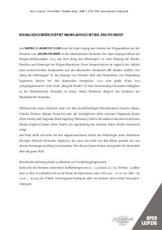 Oper Leipzig | Pressebüro | Bettina Auge | 0341 / 12 61 266 | presse@oper-leipzig.de




MUSIKALISCHE KOMÖDIE ERÖFFNET WAGNERJAHR 2013 MIT DEM „RING FÜR KINDER“


Am SAMSTAG, 19. JANUAR 2013, 19 UHR feiert die Oper Leipzig den Auftakt des Wagnerjahres mit der
Premiere von „DER RING FÜR KINDER“ in der Musikalischen Komödie. Die Oper Leipzig eröffnet das
Wagner-Jubiläumsjahr 2013 mit dem „Ring des Nibelungen“ in einer Fassung für Kinder,
Familien und Einsteiger ins Wagner-Repertoire. Diese Neuproduktion ist zugleich der Auftakt
einer weitreichenden Kooperation mit den Bayreuther Festspielen (BF Medien GmbH). Der
„Ring des Nibelungen“ in der Fassung von Hartmut Keil und Maximilian von Mayenburg
begeisterte   bereits   bei   den    Bayreuther     Festspielen    2010   eine    große    Schar   von
„Jungwagnerianern“. Jetzt ist der „Ring für Kinder“ in einer Inszenierung von Jasmin Solfaghari
in der Musikalischen Komödie zu sehen. Stefan Diederich dirigiert das Orchester der
Musikalischen Komödie.


Während die einen fasziniert sind von den quicklebendigen Rheintöchtern (Carolin Masur,
Claudia Schütze, Mirjam Neururer) oder der unmöglichen Liebe zwischen Siegmund (James
Allen Smith) und Sieglinde (Ruth Ingeborg Ohlmann), fiebern die anderen mit dem furchtlosen
Helden Siegfried (James Allen Smith), der eigenhändig den Drachen Fafner (Folker Herterich)
erlegt.
Am Ende dreht sich alles um den sagenumwobenen Schatz des Nibelungen, jenes hässlichen
Zwergen Alberich (Kostadin Arguirov), der zuvor das Gold aus dem Rhein geraubt hat, um
daraus Tarnkappe und Ring zu schmieden. Wer diesen Schatz besitzt, dem gehört die Herrschaft
über die ganze Welt.


Eine Stückeinführung findet 45 Minuten vor Vorstellungsbeginn statt.
Karten für die Premiere und weitere Aufführungen am 20. / 23. Januar, 02. / 03. Februar, 13. März
und 21. Mai 2013erhalten Sie an der Kasse im Opernhaus, unter Tel: 0341 – 12 61 261 (Mo – Sa
10.00 – 19.00), per E-Mail: service@oper-leipzig.de oder im Internet unter http://www.oper-
leipzig.de.
 
