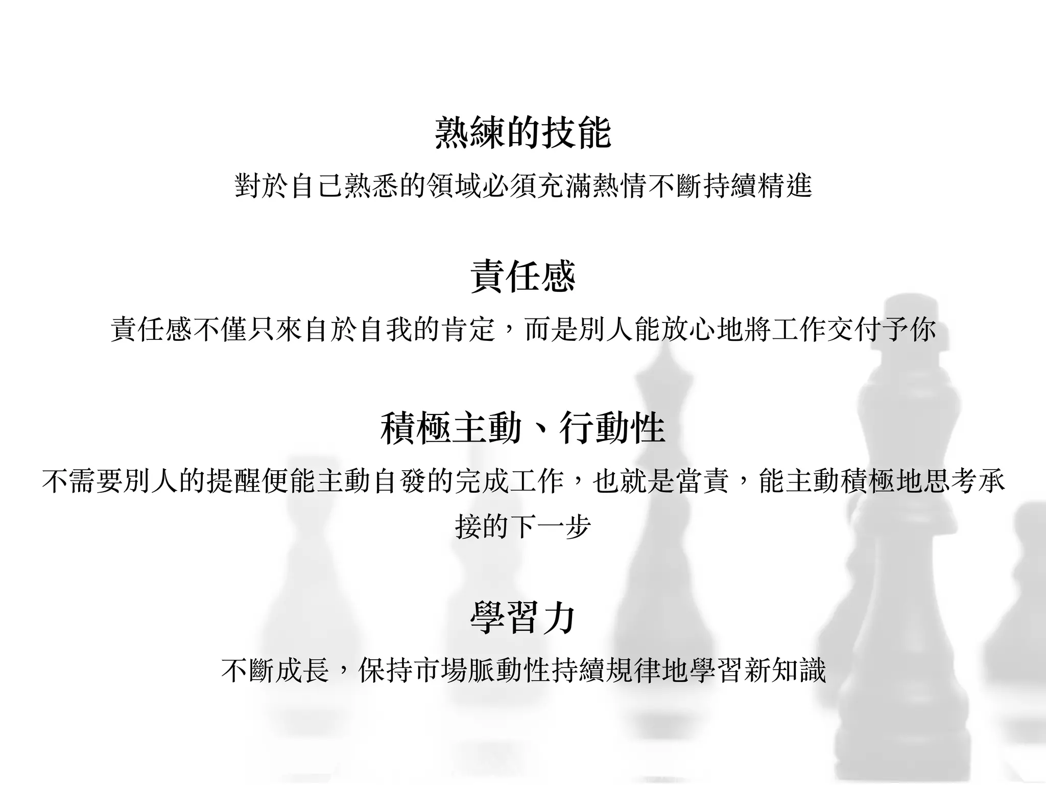 熟練的技能
對於⾃自⼰己熟悉的領域必須充滿熱情不斷持續精進
責任感
責任感不僅只來⾃自於⾃自我的肯定，⽽而是別⼈人能放⼼心地將⼯工作交付予你
積極主動、︑⾏行動性
不需要別⼈人的提醒便能主動⾃自發的完成⼯工作，也就是當責，能主動積極地思考承
接的下⼀一步
學習⼒力
不斷成長，保持市場脈動性持續規律地學習新知識
 