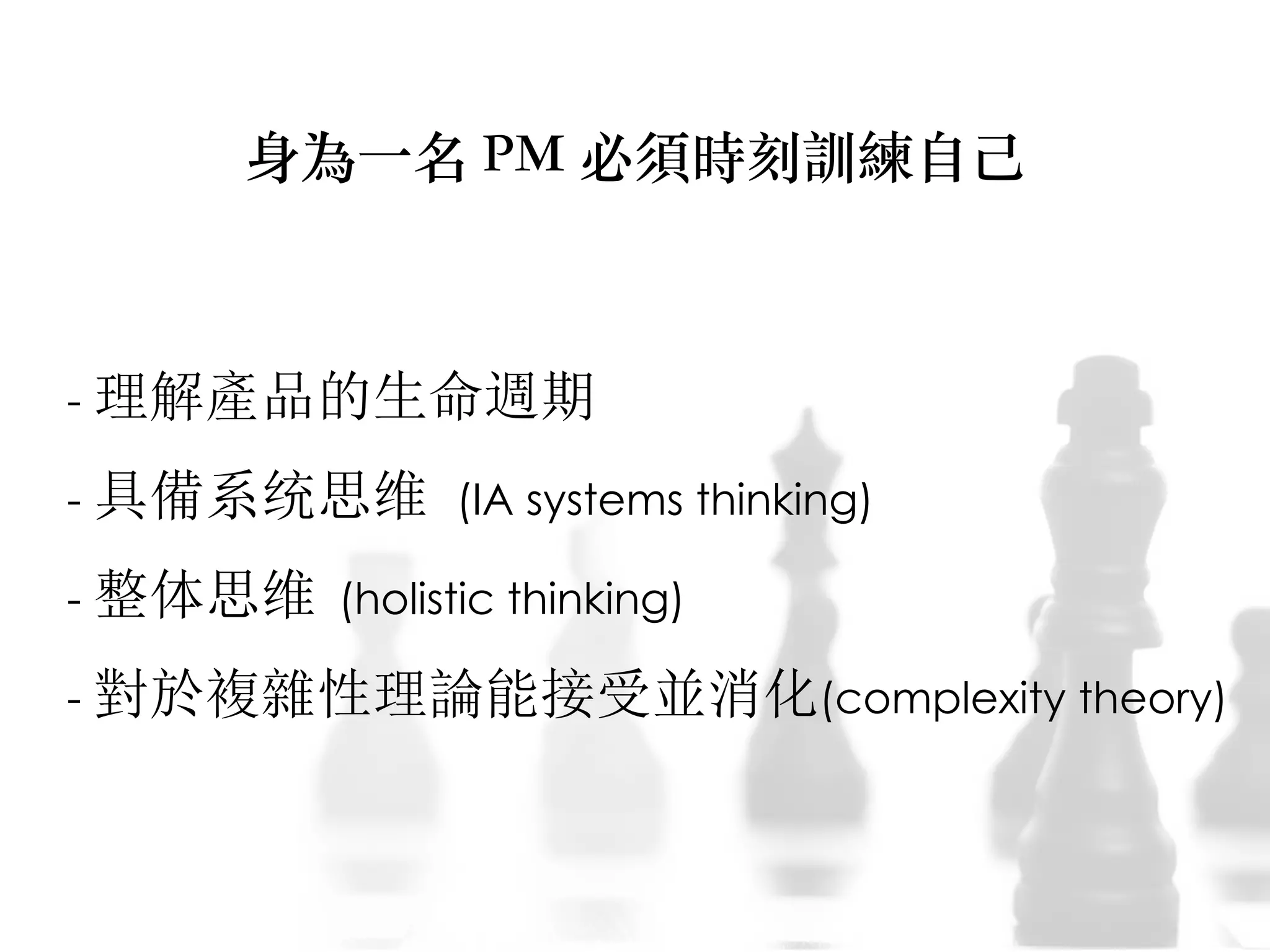 - 理解產品的生命週期
- 具備系统思维 (IA systems thinking)
- 整体思维 (holistic thinking)
- 對於複雜性理論能接受並消化(complexity theory)
身為⼀一名 PM 必須時刻訓練⾃自⼰己
 