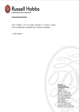 Presseinformation




beim Toaster, um nur einige Vorzüge zu nennen, lassen
sich die täglichen Handgriffe sehr bequem erledigen.



1.526 Zeichen




                                                        Kontakt:
                                                        Russell Hobbs
                                                        Deutschland GmbH
                                                        Anja Herling
                                                        Kilianstr. 121
                                                        90425 Nürnberg
                                                        Tel.: 09 11 / 89 11-817
                                                        Fax: 09 11 / 89 11-813
                                                        kontakt@russellhobbs.com
                                                        www.russell-hobbs.de
                                                        p.co communications
                                                        Petra Reppert
                                                        Franz-Joseph-Str. 9
                                                        80801 München
                                                        Tel.: 0 89 / 99 01 97-0
                                                        Fax: 0 89 / 99 01 97-29
                                                        info@pco-communications.de
                                                        www.pco-communications.de
 