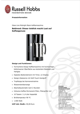 Presseinformation




Glass Line Midnight Black Kaffeemaschine

Betörend: Dieser Anblick macht Lust auf
Kaffeegenuss




Design und Funktionen:

• Formschöne Design-Kaffeemaschine mit hochwertiger,
  tiefschwarzer Oberfläche aus lackiertem Edelstahl und
  Hartglas

• Digitales Bedienelement mit Timer, LC-Display

• Design-Glaskanne mit Soft-Touch Handgriff

• Tropfstopp bei Kannenentnahme

• Wasserstandsanzeige
                                                          Kontakt:
• Abschaltautomatik nach 2 Stunden                        Russell Hobbs
                                                          Deutschland GmbH
                                                          Anja Herling
• Inklusive Kaffee-Permanent-Filter, Filtergröße 1x4      Kilianstr. 121
                                                          90425 Nürnberg
• 10 Tassen / 1,4 Liter Kapazität                         Tel.: 09 11 / 89 11-817
                                                          Fax: 09 11 / 89 11-813
                                                          kontakt@russellhobbs.com
• Brühtemperatur 96 °C                                    www.russell-hobbs.de
                                                          p.co communications
• 1.000 Watt                                              Petra Reppert
                                                          Franz-Joseph-Str. 9
                                                          80801 München
UVP inkl. MwSt.: 99,99 Euro                               Tel.: 0 89 / 99 01 97-0
                                                          Fax: 0 89 / 99 01 97-29
                                                          info@pco-communications.de
                                                          www.pco-communications.de
 