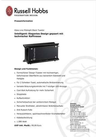 Presseinformation




Glass Line Midnight Black Toaster
Intelligent: Elegantes Design gepaart mit
technischer Raffinesse




Design und Funktionen:

• Formschöner Design-Toaster mit hochwertiger,
  tiefschwarzer Oberfläche aus lackiertem Edelstahl und
  Hartglas

• Für 2 Scheiben Toast, automatische Brotzentrierung

• Variable Bräunungskontrolle mit 7-stufiger LED-Anzeige

• Cool-Wall Aufrüstung für mehr Sicherheit

• Stopptaste

• Auftaufunktion

• Sicherheitsschutz bei verklemmtem Röstgut
                                                           Kontakt:
                                                           Russell Hobbs
• Manueller Brotheber, abnehmbarer Brötchenaufsatz         Deutschland GmbH
                                                           Anja Herling
• Anti-Rutsch-Füße                                         Kilianstr. 121
                                                           90425 Nürnberg
                                                           Tel.: 09 11 / 89 11-817
• Herausziehbarer, spülmaschinenfester Krümelbehälter
                                                           Fax: 09 11 / 89 11-813
                                                           kontakt@russellhobbs.com
• Kabelaufwicklung                                         www.russell-hobbs.de
                                                           p.co communications
• 1.080 Watt                                               Petra Reppert
                                                           Franz-Joseph-Str. 9
                                                           80801 München
UVP inkl. MwSt.: 99,99 Euro                                Tel.: 0 89 / 99 01 97-0
                                                           Fax: 0 89 / 99 01 97-29
                                                           info@pco-communications.de
                                                           www.pco-communications.de
 