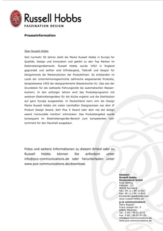 Presseinformation




Über Russell Hobbs

Seit nunmehr 50 Jahren steht die Marke Russell Hobbs in Europa für
Qualität, Design und Innovation und gehört zu den Top Marken im
Elektrokleingerätemarkt.   Russell   Hobbs     wurde   1952   in   England
gegründet und seither sind Erfindergeist, Tatkraft und Gespür für
Designtrends die Markenzeichen der Produktlinien. So entstanden im
Laufe der Unternehmensgeschichte zahlreiche wegweisende Produkte,
beispielsweise 1955 der designprämierte Wasserkocher K1. Das war der
Grundstein für die weltweite Führungsrolle bei automatischen Wasser-
kochern. In den achtziger Jahren wird das Produktprogramm mit
weiteren Elektrokleingeräten für die Küche ergänzt und die Distribution
auf ganz Europa ausgeweitet. In Deutschland kann sich die Design
Marke Russell Hobbs mit vielen namhaften Designpreisen wie dem IF
Product Design Award, dem Plus X Award oder dem red dot design
award ‚honourable mention’ schmücken. Das Produktangebot wurde
konsequent   im   Elektrokleingeräte-Bereich    zum    kompetenten    Voll-
sortiment für den Haushalt ausgebaut.




Fotos und weitere Informationen zu diesem Artikel oder zu
Russell      Hobbs         können       Sie       anfordern          unter
info@pco-communications.de            oder      herunterladen        unter
www.pco-communications.de/download.


                                                                              Kontakt:
                                                                              Russell Hobbs
                                                                              Deutschland GmbH
                                                                              Anja Herling
                                                                              Kilianstr. 121
                                                                              90425 Nürnberg
                                                                              Tel.: 09 11 / 89 11-817
                                                                              Fax: 09 11 / 89 11-813
                                                                              kontakt@russellhobbs.com
                                                                              www.russell-hobbs.de
                                                                              p.co communications
                                                                              Petra Reppert
                                                                              Franz-Joseph-Str. 9
                                                                              80801 München
                                                                              Tel.: 0 89 / 99 01 97-0
                                                                              Fax: 0 89 / 99 01 97-29
                                                                              info@pco-communications.de
                                                                              www.pco-communications.de
 