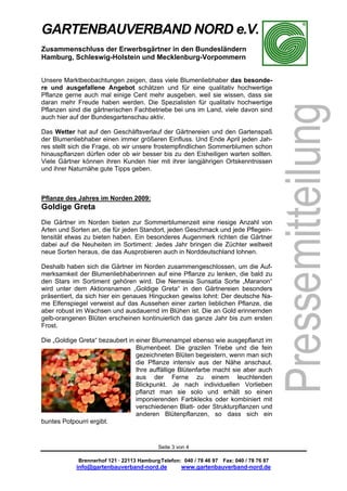 GARTENBAUVERBAND NORD e.V.
Zusammenschluss der Erwerbsgärtner in den Bundesländern
Hamburg, Schleswig-Holstein und Mecklenburg-Vorpommern


Unsere Marktbeobachtungen zeigen, dass viele Blumenliebhaber das besonde-
re und ausgefallene Angebot schätzen und für eine qualitativ hochwertige
Pflanze gerne auch mal einige Cent mehr ausgeben, weil sie wissen, dass sie
daran mehr Freude haben werden. Die Spezialisten für qualitativ hochwertige
Pflanzen sind die gärtnerischen Fachbetriebe bei uns im Land, viele davon sind
auch hier auf der Bundesgartenschau aktiv.

Das Wetter hat auf den Geschäftsverlauf der Gärtnereien und den Gartenspaß
der Blumenliebhaber einen immer größeren Einfluss. Und Ende April jeden Jah-
res stellt sich die Frage, ob wir unsere frostempfindlichen Sommerblumen schon
hinauspflanzen dürfen oder ob wir besser bis zu den Eisheiligen warten sollten.
Viele Gärtner können ihren Kunden hier mit ihrer langjährigen Ortskenntnissen
und ihrer Naturnähe gute Tipps geben.



Pflanze des Jahres im Norden 2009:
Goldige Greta
Die Gärtner im Norden bieten zur Sommerblumenzeit eine riesige Anzahl von
Arten und Sorten an, die für jeden Standort, jeden Geschmack und jede Pflegein-
tensität etwas zu bieten haben. Ein besonderes Augenmerk richten die Gärtner
dabei auf die Neuheiten im Sortiment: Jedes Jahr bringen die Züchter weltweit
neue Sorten heraus, die das Ausprobieren auch in Norddeutschland lohnen.

Deshalb haben sich die Gärtner im Norden zusammengeschlossen, um die Auf-
merksamkeit der Blumenliebhaberinnen auf eine Pflanze zu lenken, die bald zu
den Stars im Sortiment gehören wird. Die Nemesia Sunsatia Sorte „Maranon“
wird unter dem Aktionsnamen „Goldige Greta“ in den Gärtnereien besonders
präsentiert, da sich hier ein genaues Hingucken gewiss lohnt: Der deutsche Na-
me Elfenspiegel verweist auf das Aussehen einer zarten lieblichen Pflanze, die
aber robust im Wachsen und ausdauernd im Blühen ist. Die an Gold erinnernden
gelb-orangenen Blüten erscheinen kontinuierlich das ganze Jahr bis zum ersten
Frost.

Die „Goldige Greta“ bezaubert in einer Blumenampel ebenso wie ausgepflanzt im
                                 Blumenbeet. Die grazilen Triebe und die fein
                                 gezeichneten Blüten begeistern, wenn man sich
                                 die Pflanze intensiv aus der Nähe anschaut.
                                 Ihre auffällige Blütenfarbe macht sie aber auch
                                 aus der Ferne zu einem leuchtenden
                                 Blickpunkt. Je nach individuellen Vorlieben
                                 pflanzt man sie solo und erhält so einen
                                 imponierenden Farbklecks oder kombiniert mit
                                 verschiedenen Blatt- oder Strukturpflanzen und
                                 anderen Blütenpflanzen, so dass sich ein
buntes Potpourri ergibt.


                                           Seite 3 von 4

            Brennerhof 121 · 22113 Hamburg Telefon: 040 / 78 46 97 Fax: 040 / 78 76 87
            info@gartenbauverband-nord.de           www.gartenbauverband-nord.de
 