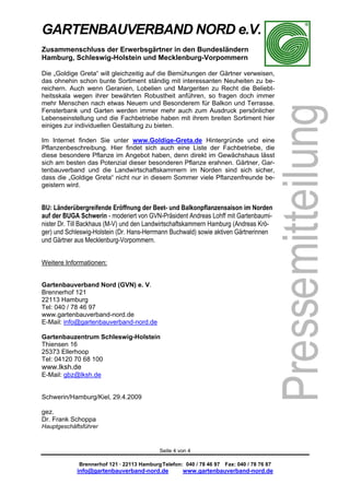 GARTENBAUVERBAND NORD e.V.
Zusammenschluss der Erwerbsgärtner in den Bundesländern
Hamburg, Schleswig-Holstein und Mecklenburg-Vorpommern

Die „Goldige Greta“ will gleichzeitig auf die Bemühungen der Gärtner verweisen,
das ohnehin schon bunte Sortiment ständig mit interessanten Neuheiten zu be-
reichern. Auch wenn Geranien, Lobelien und Margeriten zu Recht die Beliebt-
heitsskala wegen ihrer bewährten Robustheit anführen, so fragen doch immer
mehr Menschen nach etwas Neuem und Besonderem für Balkon und Terrasse.
Fensterbank und Garten werden immer mehr auch zum Ausdruck persönlicher
Lebenseinstellung und die Fachbetriebe haben mit ihrem breiten Sortiment hier
einiges zur individuellen Gestaltung zu bieten.

Im Internet finden Sie unter www.Goldige-Greta.de Hintergründe und eine
Pflanzenbeschreibung. Hier findet sich auch eine Liste der Fachbetriebe, die
diese besondere Pflanze im Angebot haben, denn direkt im Gewächshaus lässt
sich am besten das Potenzial dieser besonderen Pflanze erahnen. Gärtner, Gar-
tenbauverband und die Landwirtschaftskammern im Norden sind sich sicher,
dass die „Goldige Greta“ nicht nur in diesem Sommer viele Pflanzenfreunde be-
geistern wird.


BU: Länderübergreifende Eröffnung der Beet- und Balkonpflanzensaison im Norden
auf der BUGA Schwerin - moderiert von GVN-Präsident Andreas Lohff mit Gartenbaumi-
nister Dr. Till Backhaus (M-V) und den Landwirtschaftskammern Hamburg (Andreas Krö-
ger) und Schleswig-Holstein (Dr. Hans-Herrmann Buchwald) sowie aktiven Gärtnerinnen
und Gärtner aus Mecklenburg-Vorpommern.


Weitere Informationen:


Gartenbauverband Nord (GVN) e. V.
Brennerhof 121
22113 Hamburg
Tel: 040 / 78 46 97
www.gartenbauverband-nord.de
E-Mail: info@gartenbauverband-nord.de

Gartenbauzentrum Schleswig-Holstein
Thiensen 16
25373 Ellerhoop
Tel: 04120 70 68 100
www.lksh.de
E-Mail: gbz@lksh.de


Schwerin/Hamburg/Kiel, 29.4.2009

gez.
Dr. Frank Schoppa
Hauptgeschäftsführer



                                            Seite 4 von 4

             Brennerhof 121 · 22113 Hamburg Telefon: 040 / 78 46 97 Fax: 040 / 78 76 87
            info@gartenbauverband-nord.de            www.gartenbauverband-nord.de
 