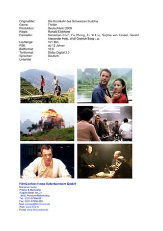 Originaltitel:           Die Rückkehr des Schwarzen Buddha
Genre:                   Thriller
Produktion:              Deutschland 2000
Regie:                   Ronald Eichhorn
Darsteller:              Sebastian Koch, Fu Chong, Fu Yi Luo, Sophie von Kessel, Gerald
                         Alexander Held, Wolf-Dietrich Berg u.a.
Lauflänge:               101 Min.
FSK:                     ab 12 Jahren
Bildformat:              16:9
Tonformat:               Dolby Digital 2.0
Sprachen:                Deutsch
Untertitel               -




FilmConfect Home Entertainment GmbH
Marijana Harder
Presse & Marketing
August-Bebel-Str. 27
14482 Potsdam-Babelsberg
Tel.: 0331-97996-881
Fax: 0331-97996-889
Mail: presse@filmconfect.de
Web: www.fche.tv
Portal: www.filmconfect.de
 