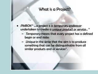 What is a Project? PMBOK  “ …a project is a  temporary endeavor  undertaken to create a  unique product or service … “ Temporary  means that every project has a defined begin or end state; Unique  in the sense that the aim is to produce something that can be distinguishable from all similar products and or services”. 