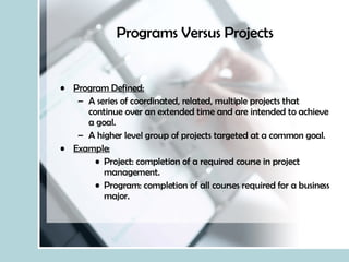 Programs Versus Projects Program Defined: A series of coordinated, related, multiple projects that continue over an extended time and are intended to achieve a goal. A higher level group of projects targeted at a common goal. Example: Project: completion of a required course in project management. Program: completion of all courses required for a business major. 