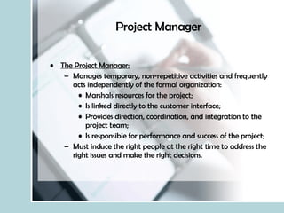 Project Manager The Project Manager: Manages temporary, non-repetitive activities and frequently acts independently of the formal organization: Marshals resources for the project; Is linked directly to the customer interface; Provides direction, coordination, and integration to the project team; Is responsible for performance and success of the project; Must induce the right people at the right time to address the right issues and make the right decisions. 