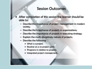 Session Outcomes After completion of this session the learner should be able to: Describe the importance of project management in modern society; Describe the importance of projects in organizations; Describe the importance of projects in executing strategy; Explain the multi-disciplinary nature of projects; Describe the following: What is a project; Routine vis a vis project work; Programs in relation to projects; Integrated project management. 