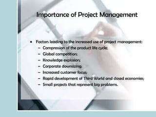 Importance of Project Management Factors leading to the increased use of project management: Compression of the product life cycle; Global competition; Knowledge explosion; Corporate downsizing; Increased customer focus; Rapid development of Third World and closed economies; Small projects that represent big problems. 