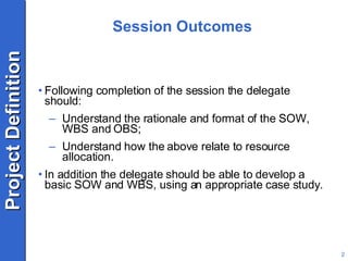 Session Outcomes Following completion of the session the delegate should: Understand the rationale and format of the SOW, WBS and OBS; Understand how the above relate to resource allocation. In addition the delegate should be able to develop a basic SOW and WBS, using an appropriate case study. 