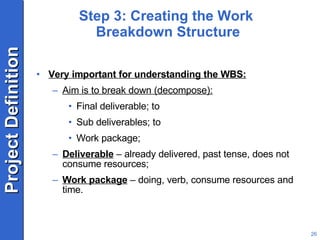 Step 3: Creating the Work  Breakdown Structure Very important for understanding the WBS: Aim is to break down (decompose): Final deliverable; to Sub deliverables; to Work package; Deliverable  – already delivered, past tense, does not consume resources; Work package  – doing, verb, consume resources and time. 