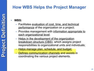 How WBS Helps the Project Manager WBS: Facilitates  evaluation of cost, time, and technical performance  of the organization on a project; Provides management with  information appropriate to each organizational level ; Helps in the development of the organization breakdown structure (OBS ). which assigns project responsibilities to organizational units and individuals; Helps manage plan, schedule, and budget; Defines communication channels  and assists in coordinating the various project elements. 