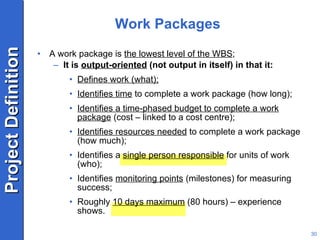 Work Packages A work package is  the lowest level of the WBS ; It is  output-oriented  (not output in itself) in that it: Defines work (what); Identifies time  to complete a work package (how long); Identifies a time-phased budget to complete a work package  (cost – linked to a cost centre); Identifies resources needed  to complete a work package (how much); Identifies a  single person responsible  for units of work (who); Identifies  monitoring points  (milestones) for measuring success; Roughly  10 days maximum  (80 hours) – experience shows. 