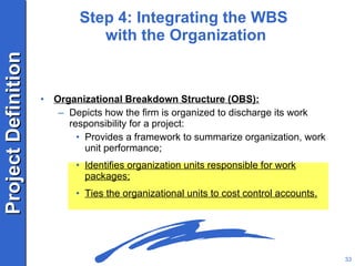Step 4: Integrating the WBS  with the Organization Organizational Breakdown Structure (OBS): Depicts how the firm is organized to discharge its work responsibility for a project: Provides a framework to summarize organization, work unit performance; Identifies organization units responsible for work packages; Ties the organizational units to cost control accounts. 