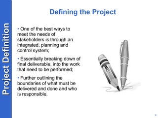 Defining the Project One of the best ways to meet the needs of stakeholders is through an integrated, planning and control system; Essentially breaking down of final deliverable, into the work that need to be performed; Further outlining the boundaries of what must be delivered and done and who is responsible. 