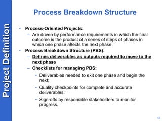 Process Breakdown Structure Process-Oriented Projects: Are driven by performance requirements in which the final outcome is the product of a series of steps of phases in which one phase affects the next phase; Process Breakdown Structure (PBS): Defines deliverables as outputs required to move to the next phase Checklists for managing PBS: Deliverables needed to exit one phase and begin the next; Quality checkpoints for complete and accurate deliverables; Sign-offs by responsible stakeholders to monitor progress. 