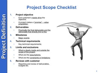 Project Scope Checklist Project objective End customer’s  needs drive  the objective; A project makes a  “promise” – value proposition; Deliverables Practically the final deliverable and the deliverable that directly link to this ; Milestones Major events ; Technical requirements Key technical requirements; Limits and exclusions What is clearly inside and outside the scope of the project ; What are the  assumptions; What are the  constraints or limitations ; Reviews with customer Reporting and review of deliverables, budgets etc. 