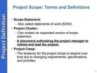 Project Scope: Terms and Definitions Scope Statement: Also called statements of work (SOW); Project Charter: Can contain an expanded version of scope statement; A document authorizing the project manager to initiate and lead the project; Project Creep: The tendency for the project scope to expand over time due to changing requirements, specifications, and priorities. 