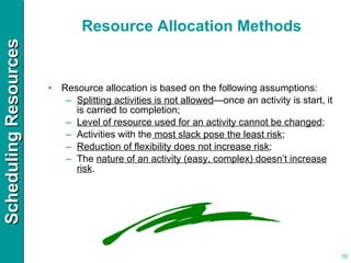 Resource Allocation Methods Resource allocation is based on the following assumptions: Splitting activities is not allowed —once an activity is start, it is carried to completion; Level of resource used for an activity cannot be changed ; Activities with the  most slack pose the least risk ; Reduction of flexibility does not increase risk ; The  nature of an activity (easy, complex) doesn’t increase risk . 