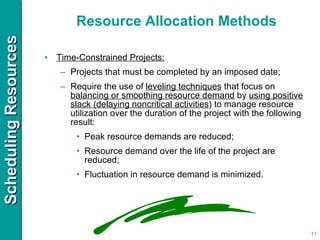 Resource Allocation Methods Time-Constrained Projects: Projects that must be completed by an imposed date;  Require the use of  leveling techniques  that focus on  balancing or smoothing resource demand  by  using positive slack (delaying noncritical activities ) to manage resource utilization over the duration of the project with the following result: Peak resource demands are reduced; Resource demand over the life of the project are reduced; Fluctuation in resource demand is minimized. 
