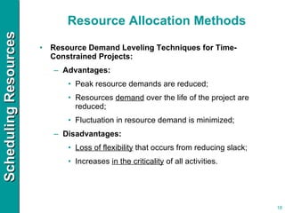 Resource Allocation Methods Resource Demand Leveling Techniques for Time-Constrained Projects: Advantages: Peak resource demands are reduced; Resources  demand  over the life of the project are reduced; Fluctuation in resource demand is minimized; Disadvantages: Loss of flexibility  that occurs from reducing slack; Increases  in the criticality  of all activities. 