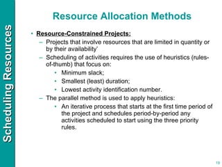 Resource Allocation Methods Resource-Constrained Projects: Projects that involve resources that are limited in quantity or by their availability’ Scheduling of activities requires the use of heuristics (rules-of-thumb) that focus on: Minimum slack; Smallest (least) duration; Lowest activity identification number. The parallel method is used to apply heuristics: An iterative process that starts at the first time period of the project and schedules period-by-period any activities scheduled to start using the three priority rules. 