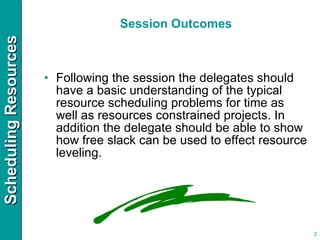 Session Outcomes Following the session the delegates should have a basic understanding of the typical resource scheduling problems for time as well as resources constrained projects. In addition the delegate should be able to show how free slack can be used to effect resource leveling. 