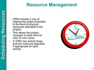 CPM includes a way of relating the project schedule to the level of physical resources allocated to the project; This allows the project manager to trade time for cost, or vice versa; In CPM, two activity times and two costs are specified, if appropriate for each activity. Resource Management 