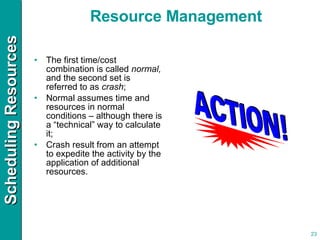 The first time/cost combination is called  normal,  and the second set is referred to as  crash ; Normal assumes time and resources in normal conditions – although there is a “technical” way to calculate it;  Crash result from an attempt to expedite the activity by the application of additional resources. Resource Management 