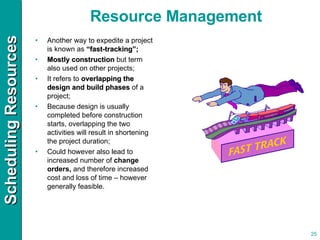 Another way to expedite a project is known as  “fast-tracking”; Mostly construction  but term also used on other projects; It refers to  overlapping the design and build phases  of a project; Because design is usually completed before construction starts, overlapping the two activities will result in shortening the project duration; Could however also lead to increased number of  change orders,  and therefore increased cost and loss of time – however generally feasible. Resource Management 