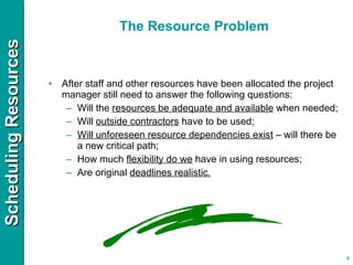 The Resource Problem After staff and other resources have been allocated the project manager still need to answer the following questions: Will the  resources be adequate and available  when needed; Will  outside contractors  have to be used; Will unforeseen resource dependencies exist  – will there be a new critical path; How much  flexibility do we  have in using resources; Are original  deadlines realistic. 