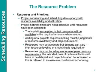 The Resource Problem Resources and Priorities: Project sequencing and scheduling deals poorly with resource availability and utilization ; Project network times are not a schedule until resources have been assigned: The implicit  assumption is that resources will be available  in the required amounts when needed; Adding new projects requires making realistic judgments of  resource availability  and project durations; Resources may be adequate but  demand can vary  – then resource leveling or smoothing is required; or  Resources  may not be adequate to meet peak resource requirements , the late start date of certain activities will have to be delayed and project duration be increased – this is referred to as resource constrained scheduling. 