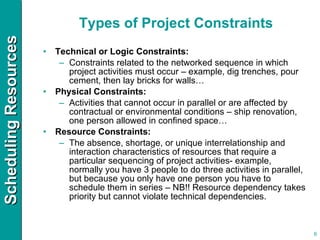 Types of Project Constraints Technical or Logic Constraints: Constraints related to the networked sequence in which project activities must occur – example, dig trenches, pour cement, then lay bricks for walls… Physical Constraints: Activities that cannot occur in parallel or are affected by contractual or environmental conditions – ship renovation, one person allowed in confined space… Resource Constraints: The absence, shortage, or unique interrelationship and interaction characteristics of resources that require a particular sequencing of project activities- example, normally you have 3 people to do three activities in parallel, but because you only have one person you have to schedule them in series – NB!! Resource dependency takes priority but cannot violate technical dependencies. 