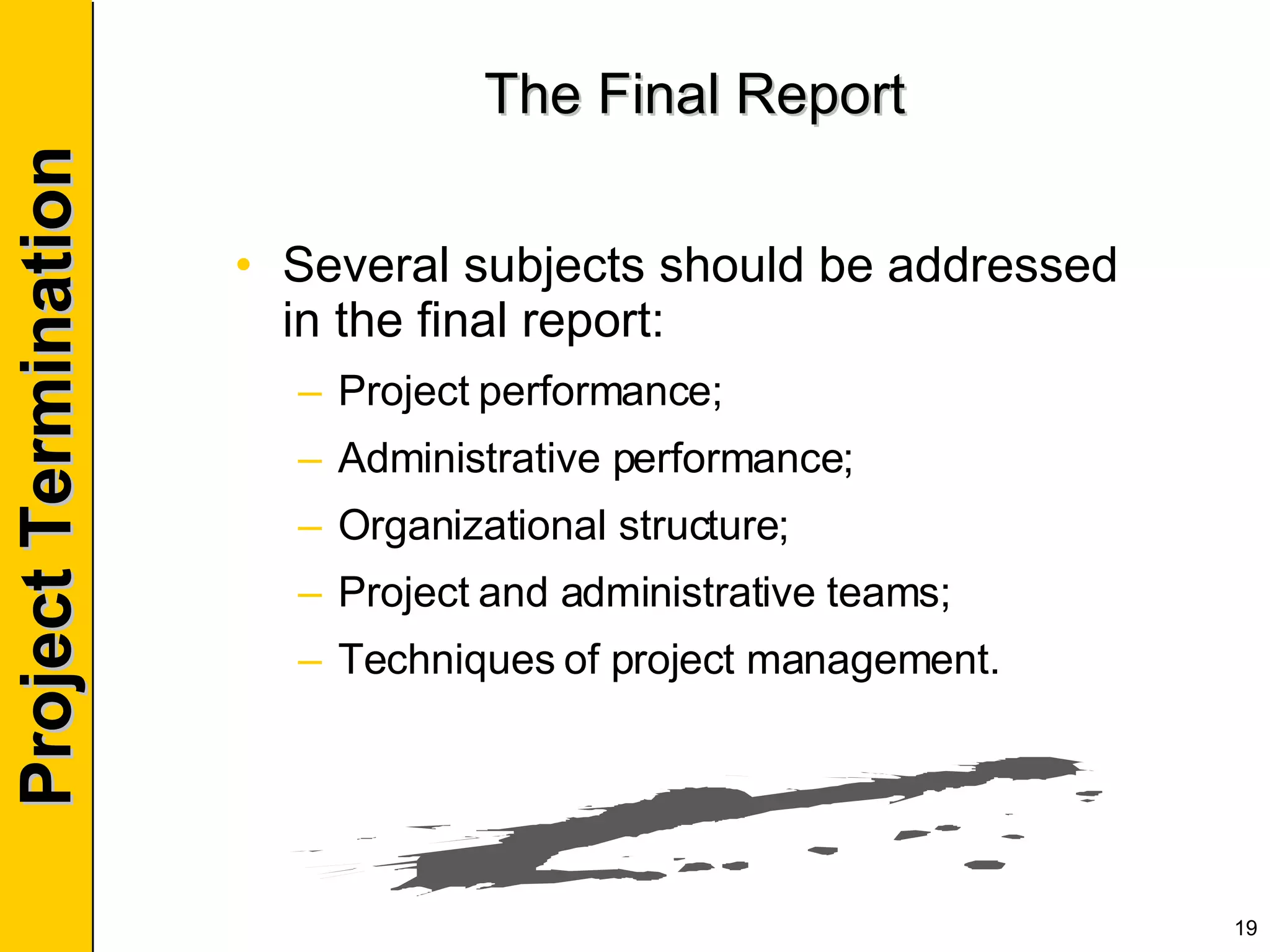 The Final Report Several subjects should be addressed in the final report: Project performance; Administrative performance; Organizational structure; Project and administrative teams; Techniques of project management. 