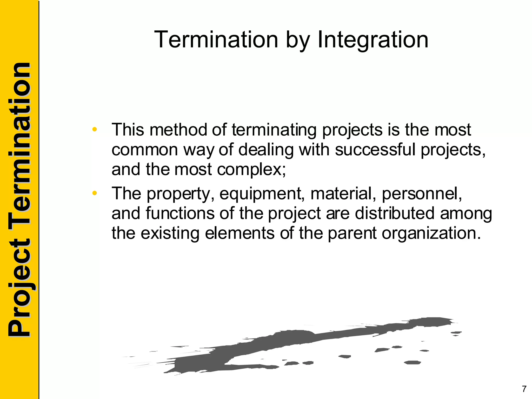 Termination by Integration This method of terminating projects is the most common way of dealing with successful projects, and the most complex; The property, equipment, material, personnel, and functions of the project are distributed among the existing elements of the parent organization. 